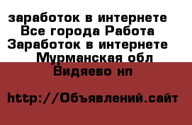  заработок в интернете - Все города Работа » Заработок в интернете   . Мурманская обл.,Видяево нп